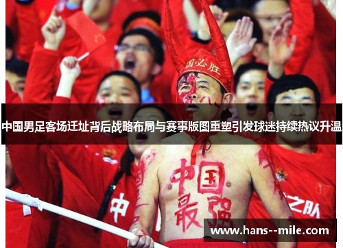 中国男足客场迁址背后战略布局与赛事版图重塑引发球迷持续热议升温